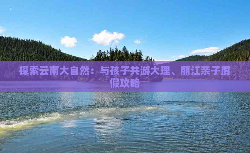 探索云南大自然：与孩子共游大理、丽江亲子度假攻略