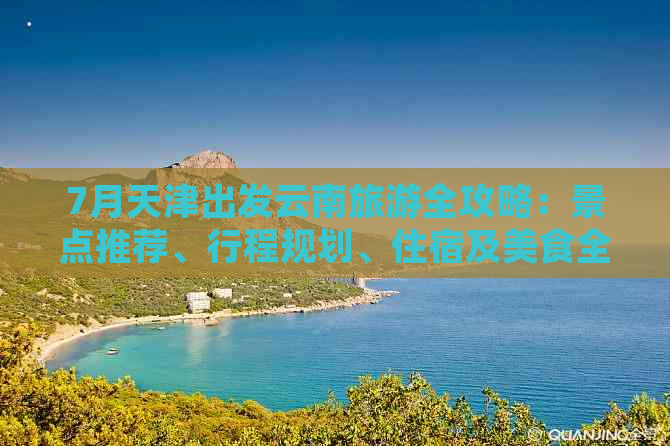 7月天津出发云南旅游全攻略：景点推荐、行程规划、住宿及美食全方位解析