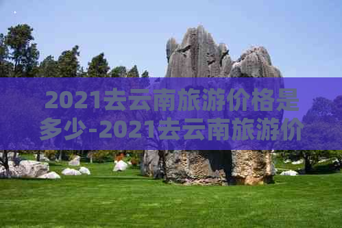 2021去云南旅游价格是多少-2021去云南旅游价格是多少钱