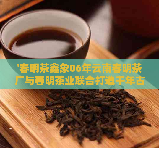 '春明茶鑫象06年云南春明茶厂与春明茶业联合打造千年古树茶'