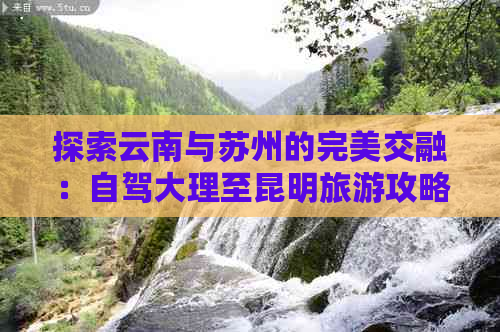 探索云南与苏州的完美交融：自驾大理至昆明旅游攻略