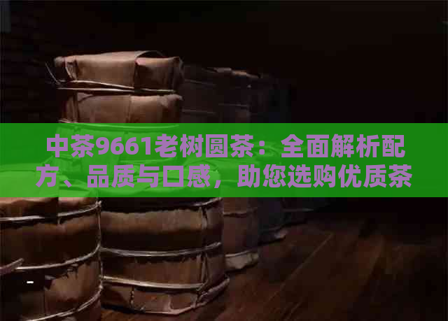 中茶9661老树圆茶：全面解析配方、品质与口感，助您选购优质茶叶