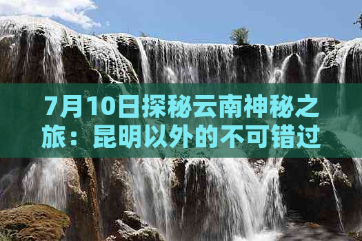 7月10日探秘云南神秘之旅：昆明以外的不可错过景点和旅行攻略