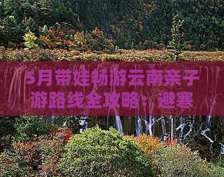 5月带娃畅游云南亲子游路线全攻略：避寒胜地与特色玩法一网打尽