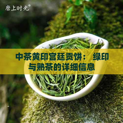 中茶黄印宫廷贡饼： 绿印与熟茶的详细信息