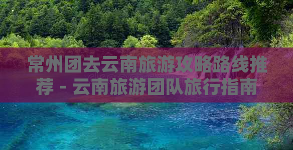 常州团去云南旅游攻略路线推荐 - 云南旅游团队旅行指南