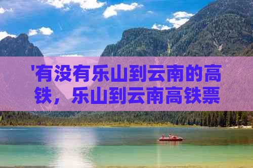 '有没有乐山到云南的高铁，乐山到云南高铁票价和站点信息'