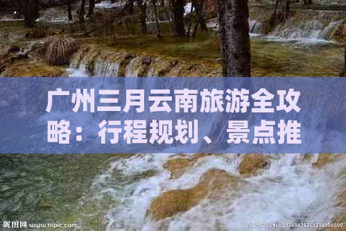 广州三月云南旅游全攻略：行程规划、景点推荐、住宿及交通指南