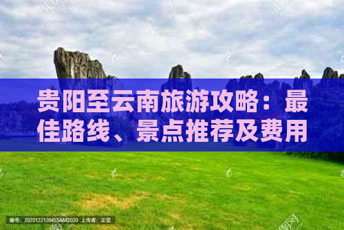 贵阳至云南旅游攻略：更佳路线、景点推荐及费用解析，让你轻松规划完美之旅