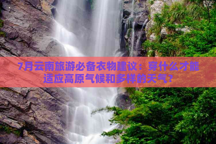 7月云南旅游必备衣物建议：穿什么才能适应高原气候和多样的天气？