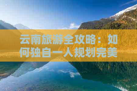 云南旅游全攻略：如何独自一人规划完美行程，享受美食与文化之旅