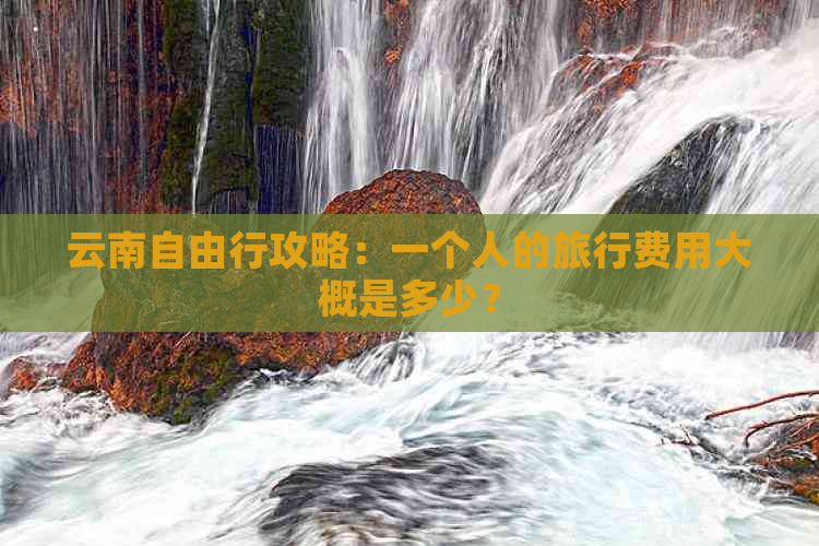 云南自由行攻略：一个人的旅行费用大概是多少？