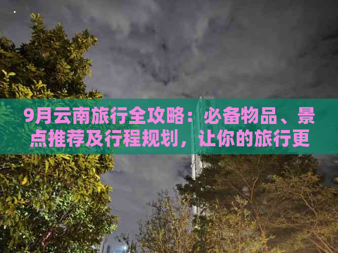 9月云南旅行全攻略：必备物品、景点推荐及行程规划，让你的旅行更完美