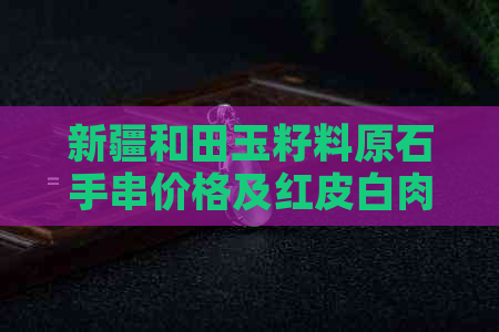 新疆和田玉籽料原石手串价格及红皮白肉款式解析