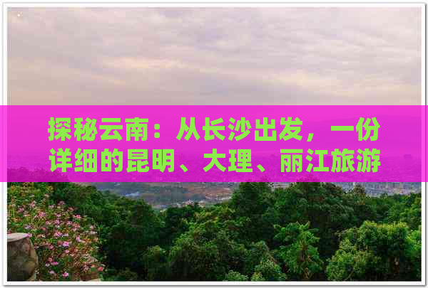 探秘云南：从长沙出发，一份详细的昆明、大理、丽江旅游攻略与费用分析