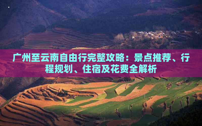 广州至云南自由行完整攻略：景点推荐、行程规划、住宿及花费全解析