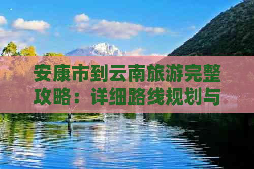 安康市到云南旅游完整攻略：详细路线规划与旅行贴士，让您轻松畅游滇西