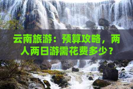 云南旅游：预算攻略，两人两日游需花费多少？