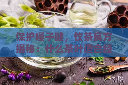 保护嗓子健，饮茶良方揭秘：什么茶叶适合经常用嗓子的人群