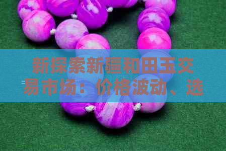 新探索新疆和田玉交易市场：价格波动、选购技巧与市场趋势全方位解析