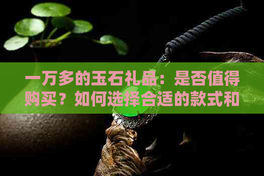 一万多的玉石礼品：是否值得购买？如何选择合适的款式和品质？