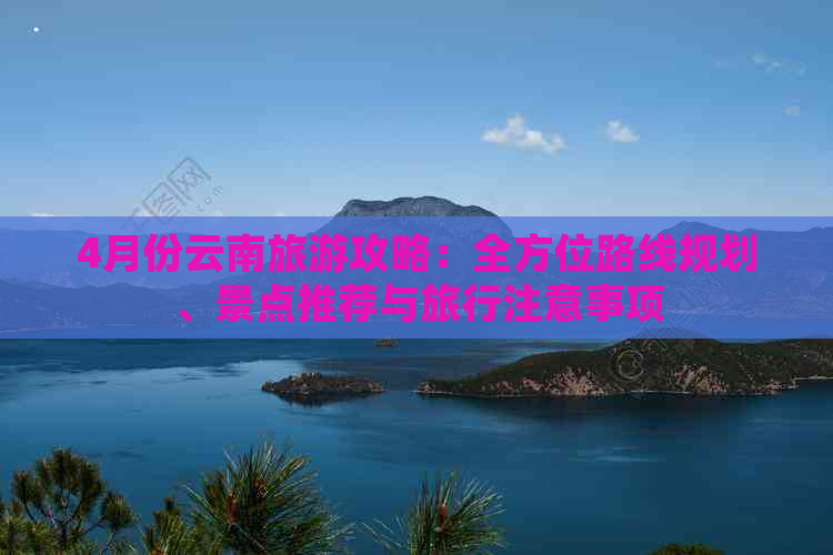 4月份云南旅游攻略：全方位路线规划、景点推荐与旅行注意事项