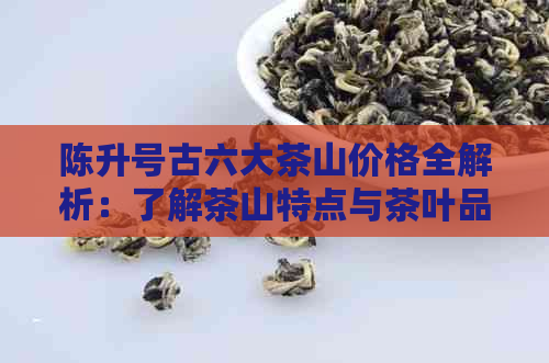 陈升号古六大茶山价格全解析：了解茶山特点与茶叶品质，轻松挑选合适茶叶