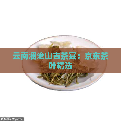 云南澜沧山古茶宴：京东茶叶精选