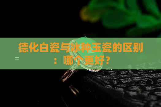 德化白瓷与冰种玉瓷的区别：哪个更好？