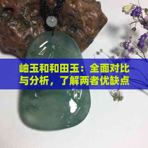 岫玉和和田玉：全面对比与分析，了解两者优缺点以便选择最适合您的玉石