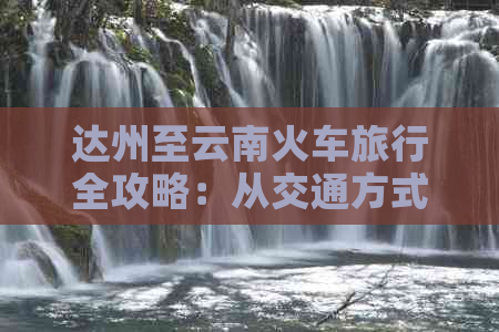 达州至云南火车旅行全攻略：从交通方式到住宿、美食一应俱全