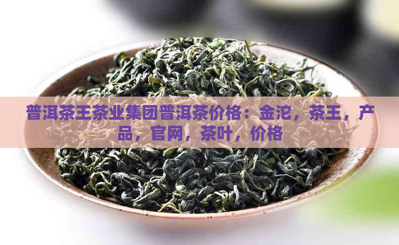 普洱茶王茶业集团普洱茶价格：金沱，茶王，产品，官网，茶叶，价格