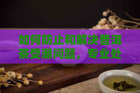 如何防止和解决普洱茶受潮问题，专业处理技巧大揭秘