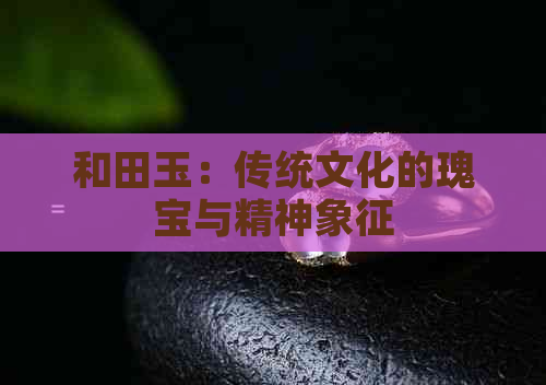 和田玉：传统文化的瑰宝与精神象征