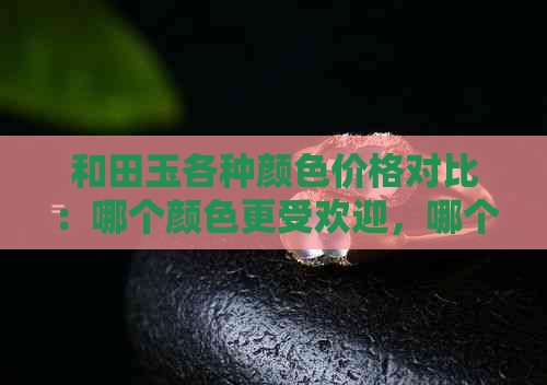 和田玉各种颜色价格对比：哪个颜色更受欢迎，哪个价格更高？