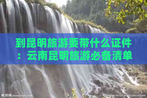 到昆明旅游要带什么证件：云南昆明旅游必备清单