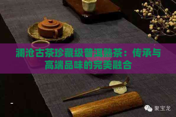 澜沧古茶珍藏级普洱熟茶：传承与高端品味的完美融合