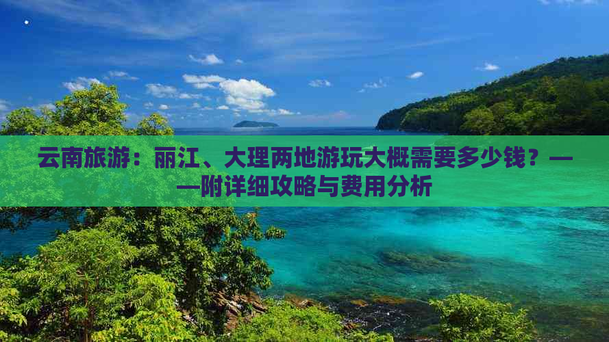 云南旅游：丽江、大理两地游玩大概需要多少钱？——附详细攻略与费用分析