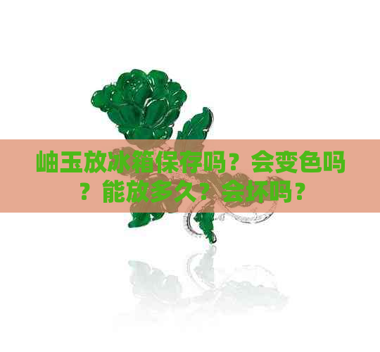 岫玉放冰箱保存吗？会变色吗？能放多久？会坏吗？