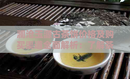 澜沧玉源古茶饼价格及购买渠道全面解析：了解茶叶品质与市场行情