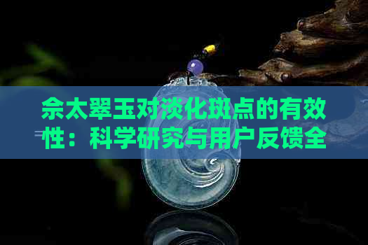 佘太翠玉对淡化斑点的有效性：科学研究与用户反馈全面解析