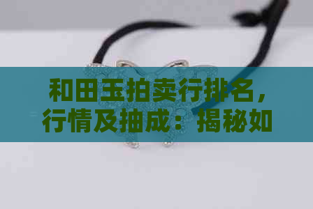 和田玉拍卖行排名，行情及抽成：揭秘如何评估和田玉拍卖行情