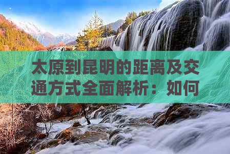 太原到昆明的距离及交通方式全面解析：如何规划更佳路线？