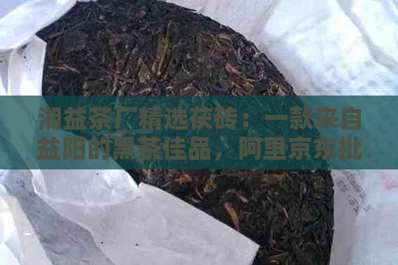 湘益茶厂精选茯砖：一款来自益阳的黑茶佳品，阿里京东批发价格