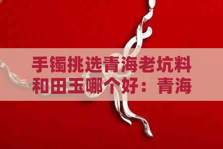 手镯挑选青海老坑料和田玉哪个好：青海老坑料与和田玉的比较分析