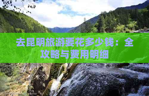 去昆明旅游要花多少钱：全攻略与费用明细