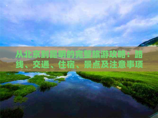 从北京到昆明的完整旅游攻略：路线、交通、住宿、景点及注意事项全方位解析