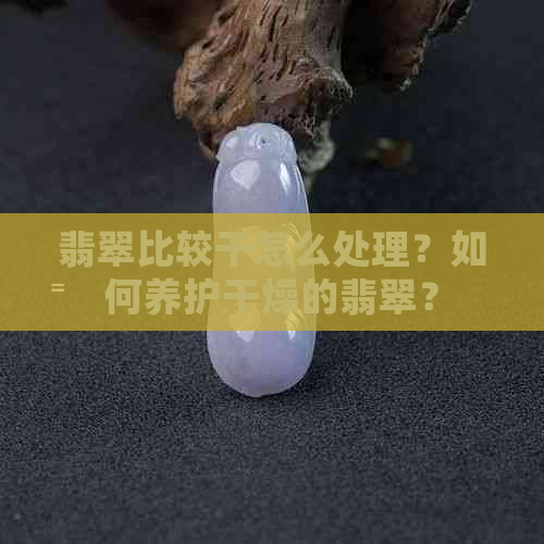 翡翠比较干怎么处理？如何养护干燥的翡翠？