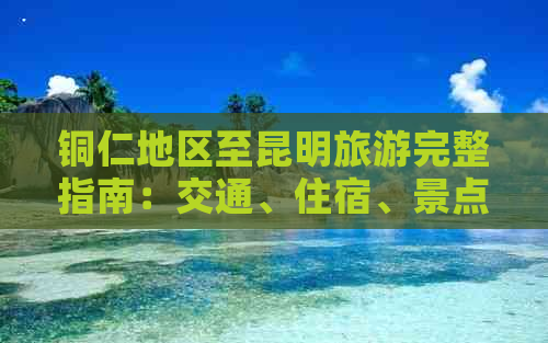 铜仁地区至昆明旅游完整指南：交通、住宿、景点及行程规划一应俱全