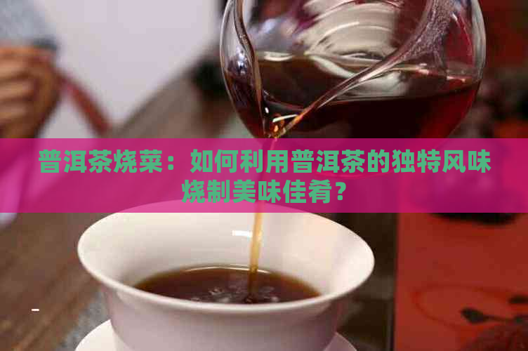 普洱茶烧菜：如何利用普洱茶的独特风味烧制美味佳肴？